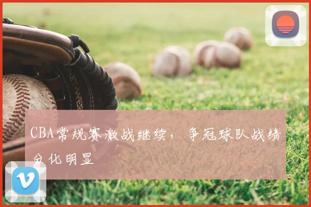 CBA常规赛激战继续，争冠球队战绩分化明显