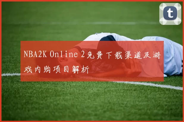 NBA2K Online 2免费下载渠道及游戏内购项目解析