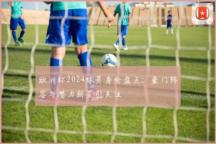 欧洲杯2024球员身价盘点：豪门阵容与潜力新星引关注